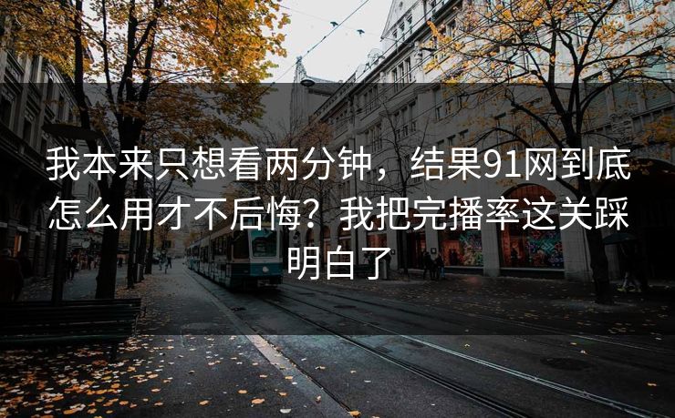 我本来只想看两分钟，结果91网到底怎么用才不后悔？我把完播率这关踩明白了
