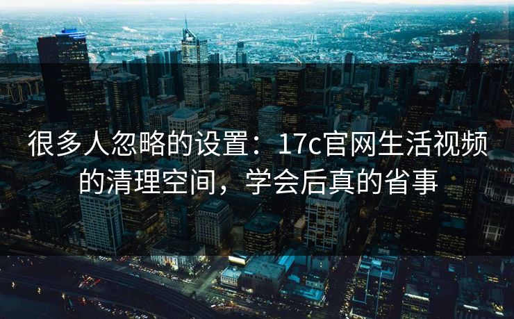 很多人忽略的设置：17c官网生活视频的清理空间，学会后真的省事