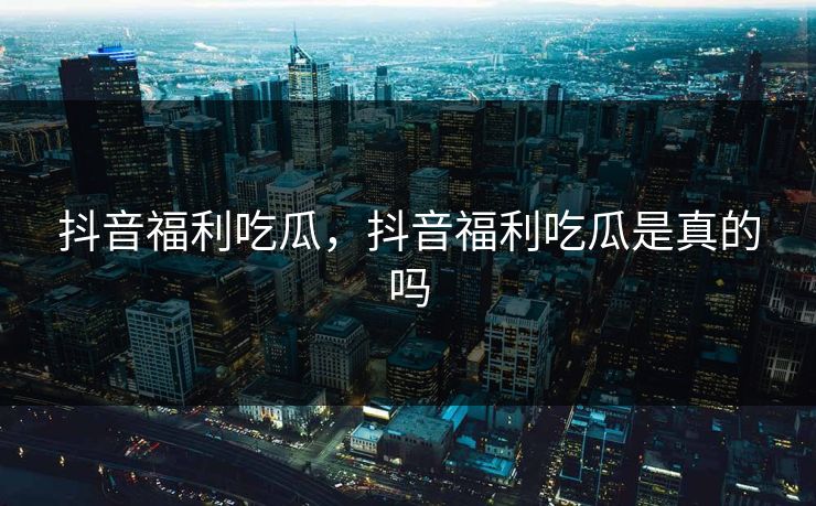 抖音福利吃瓜，抖音福利吃瓜是真的吗