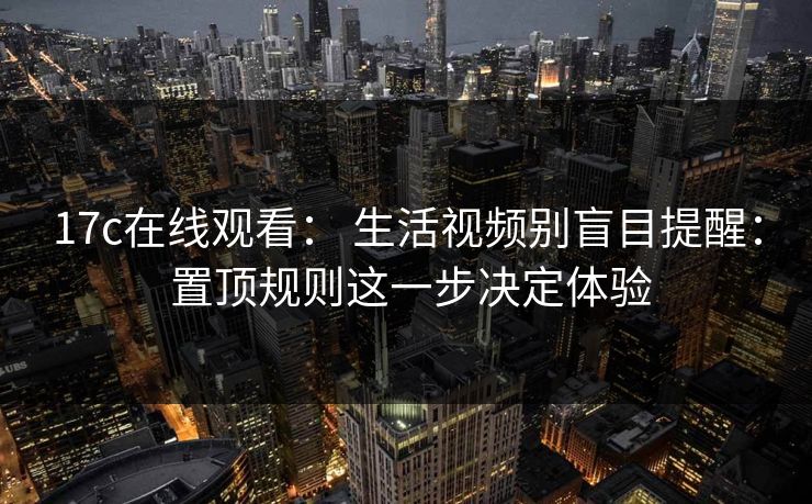 17c在线观看： 生活视频别盲目提醒： 置顶规则这一步决定体验