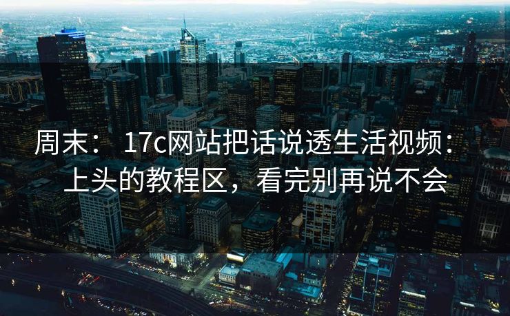 周末： 17c网站把话说透生活视频： 上头的教程区，看完别再说不会